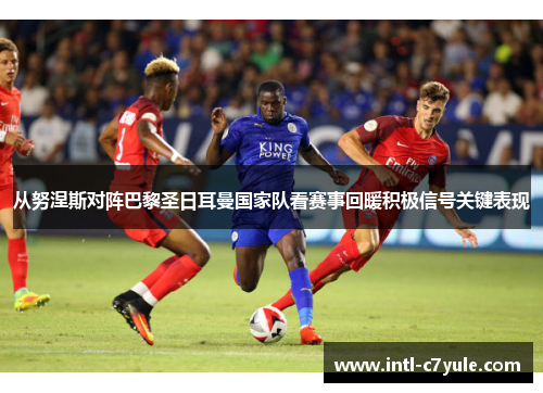 从努涅斯对阵巴黎圣日耳曼国家队看赛事回暖积极信号关键表现