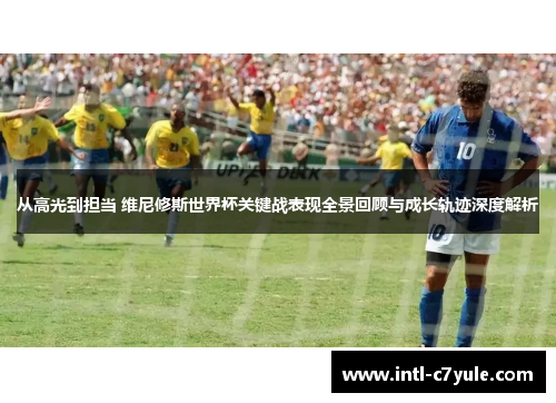 从高光到担当 维尼修斯世界杯关键战表现全景回顾与成长轨迹深度解析