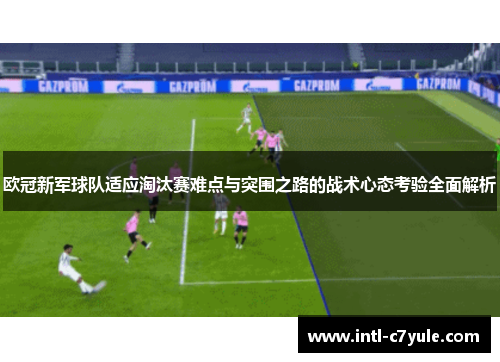 欧冠新军球队适应淘汰赛难点与突围之路的战术心态考验全面解析