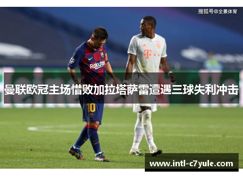 曼联欧冠主场惜败加拉塔萨雷遭遇三球失利冲击