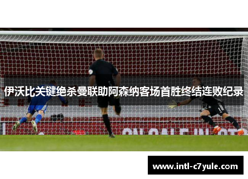 伊沃比关键绝杀曼联助阿森纳客场首胜终结连败纪录