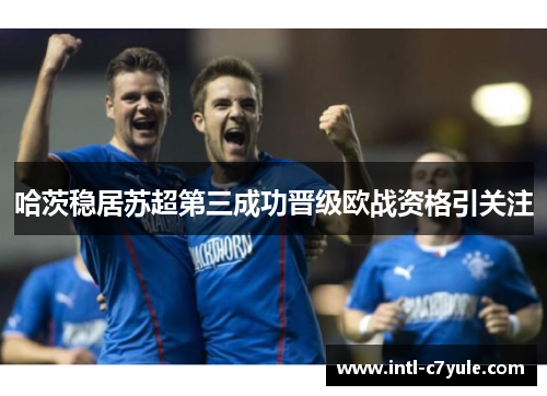 哈茨稳居苏超第三成功晋级欧战资格引关注