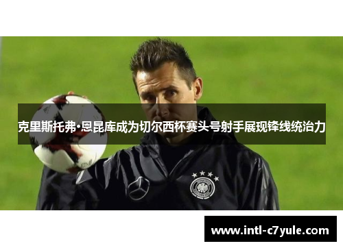 克里斯托弗·恩昆库成为切尔西杯赛头号射手展现锋线统治力