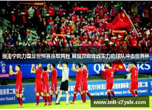 张玉宁助力国足世预赛连取两胜 展现顶级锋线实力助球队冲击世界杯