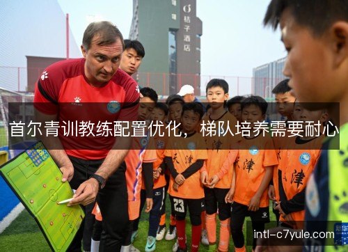 首尔青训教练配置优化，梯队培养需要耐心